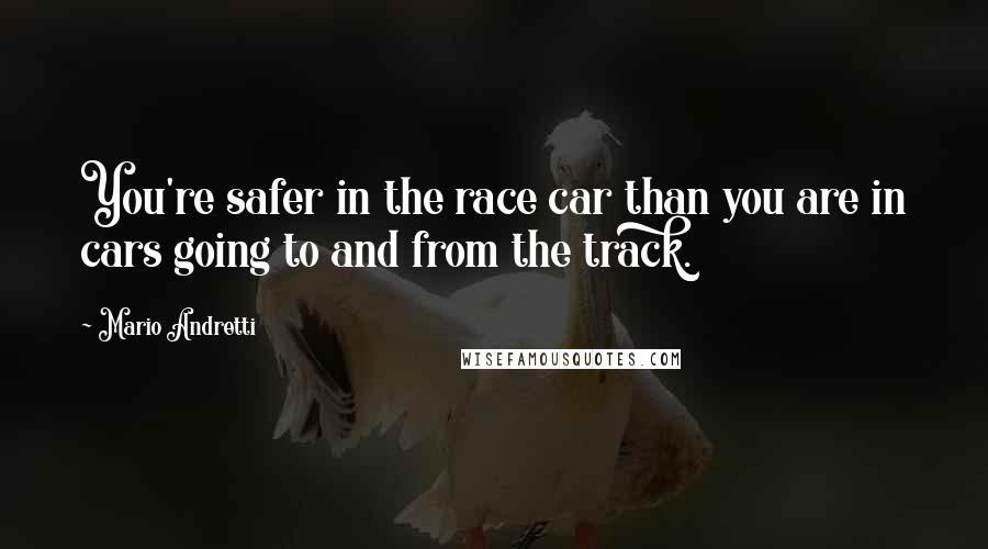 Mario Andretti quotes: You're safer in the race car than you are in cars going to and from the track.