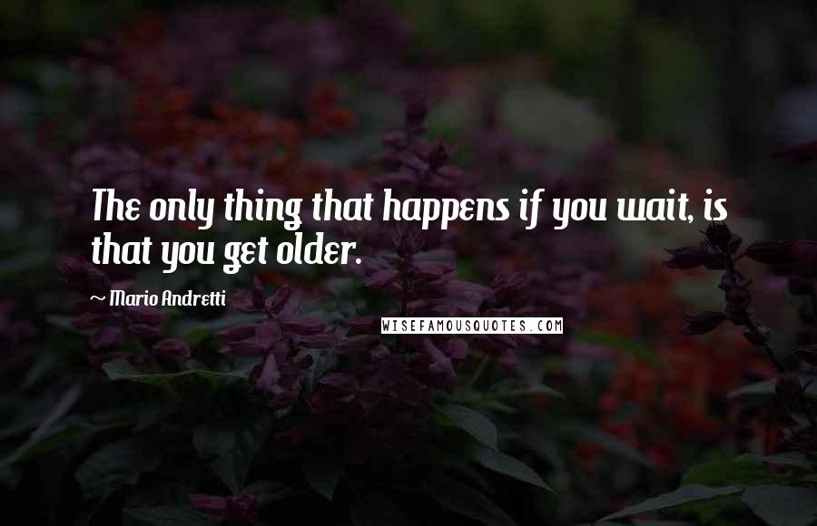 Mario Andretti quotes: The only thing that happens if you wait, is that you get older.
