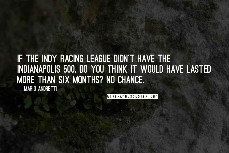 Mario Andretti quotes: If the Indy Racing League didn't have the Indianapolis 500, do you think it would have lasted more than six months? No chance.