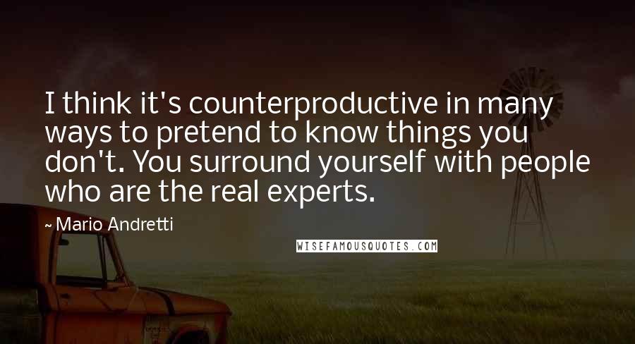 Mario Andretti quotes: I think it's counterproductive in many ways to pretend to know things you don't. You surround yourself with people who are the real experts.