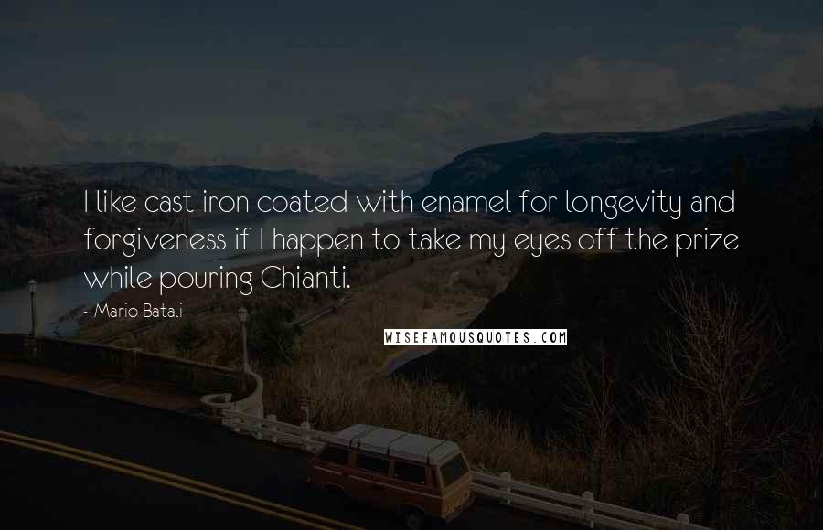 Mario Batali quotes: I like cast iron coated with enamel for longevity and forgiveness if I happen to take my eyes off the prize while pouring Chianti.