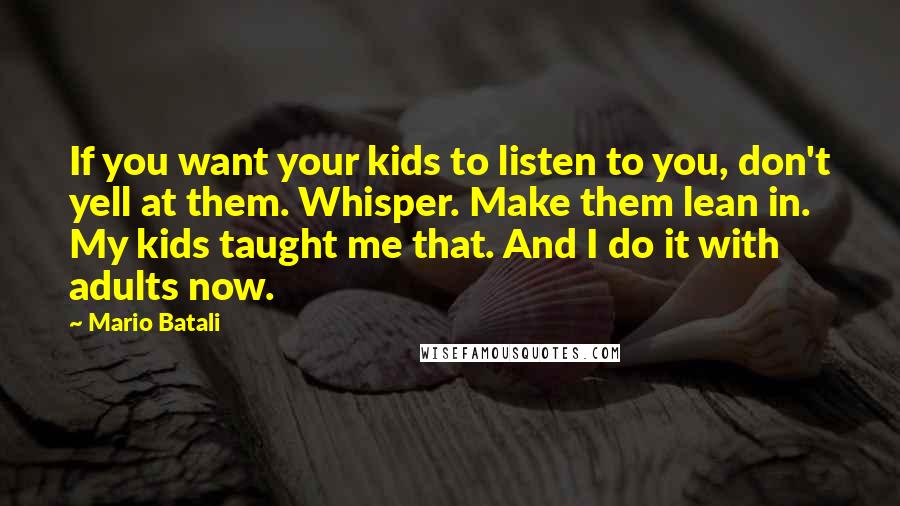Mario Batali quotes: If you want your kids to listen to you, don't yell at them. Whisper. Make them lean in. My kids taught me that. And I do it with adults now.