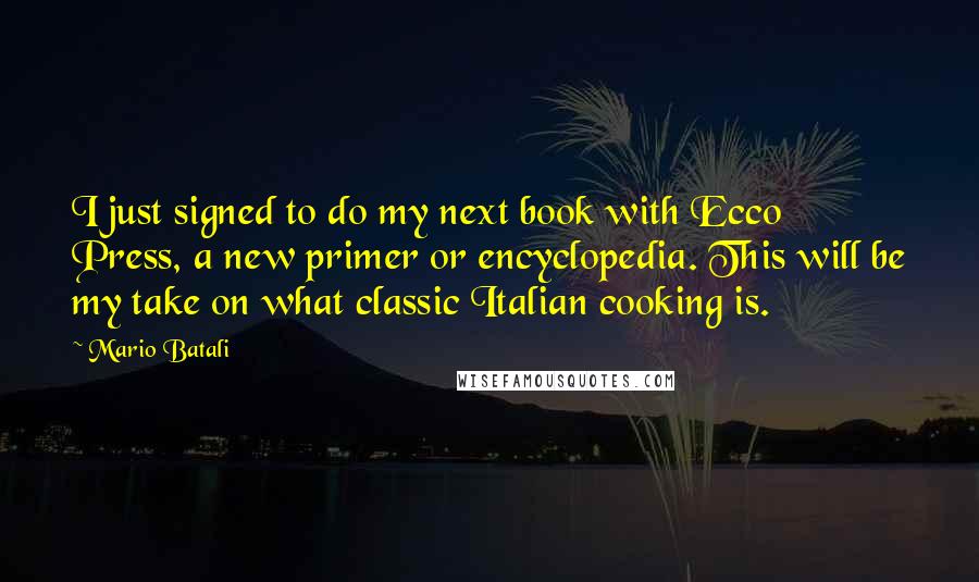 Mario Batali quotes: I just signed to do my next book with Ecco Press, a new primer or encyclopedia. This will be my take on what classic Italian cooking is.