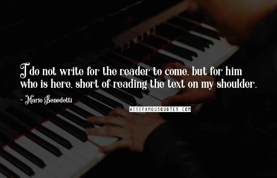 Mario Benedetti quotes: I do not write for the reader to come, but for him who is here, short of reading the text on my shoulder. Mario Benedetti quotes: I do not write for the reader to come, but for him who is here, short of reading the text on my shoulder.
