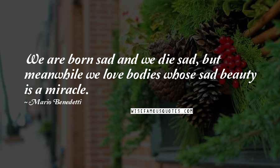 Mario Benedetti quotes: We are born sad and we die sad, but meanwhile we love bodies whose sad beauty is a miracle.