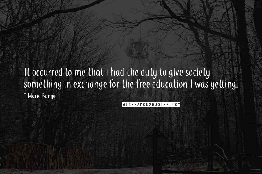 Mario Bunge quotes: It occurred to me that I had the duty to give society something in exchange for the free education I was getting.