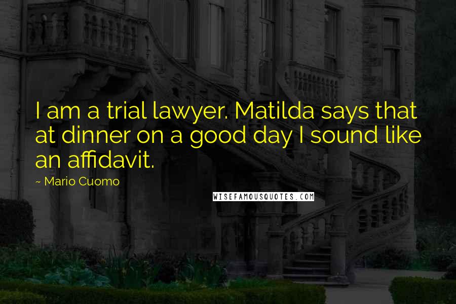 Mario Cuomo quotes: I am a trial lawyer. Matilda says that at dinner on a good day I sound like an affidavit.
