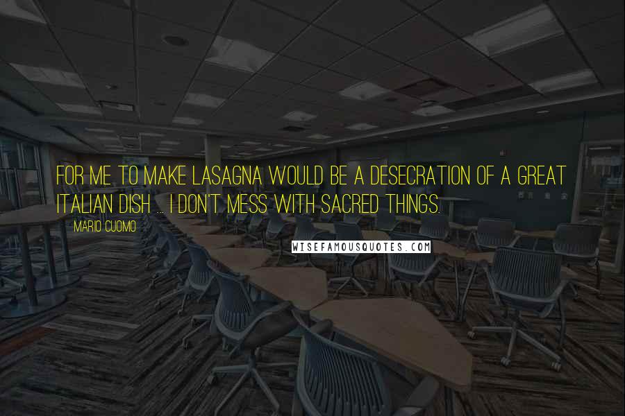 Mario Cuomo quotes: For me to make lasagna would be a desecration of a great Italian dish ... I don't mess with sacred things.