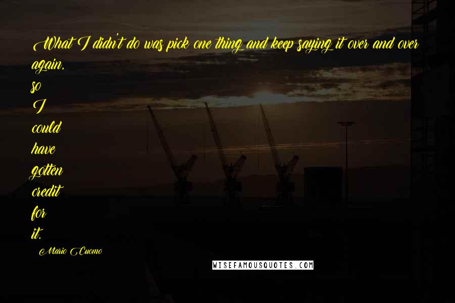 Mario Cuomo quotes: What I didn't do was pick one thing and keep saying it over and over again, so I could have gotten credit for it. Mario Cuomo quotes: What I didn't do was pick one thing and keep saying it over and over again, so I could have gotten credit for it.