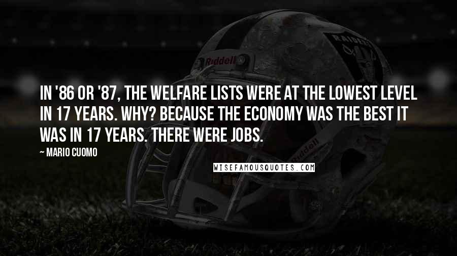 Mario Cuomo quotes: In '86 or '87, the welfare lists were at the lowest level in 17 years. Why? Because the economy was the best it was in 17 years. There were jobs. Mario Cuomo quotes: In '86 or '87, the welfare lists were at the lowest level in 17 years. Why? Because the economy was the best it was in 17 years. There were jobs.