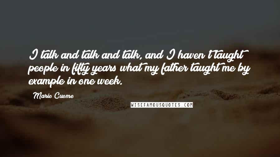 Mario Cuomo quotes: I talk and talk and talk, and I haven't taught people in fifty years what my father taught me by example in one week. Mario Cuomo quotes: I talk and talk and talk, and I haven't taught people in fifty years what my father taught me by example in one week.