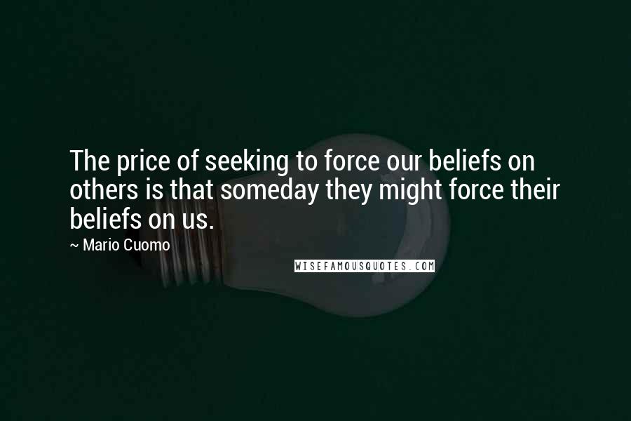 Mario Cuomo quotes: The price of seeking to force our beliefs on others is that someday they might force their beliefs on us. Mario Cuomo quotes: The price of seeking to force our beliefs on others is that someday they might force their beliefs on us.