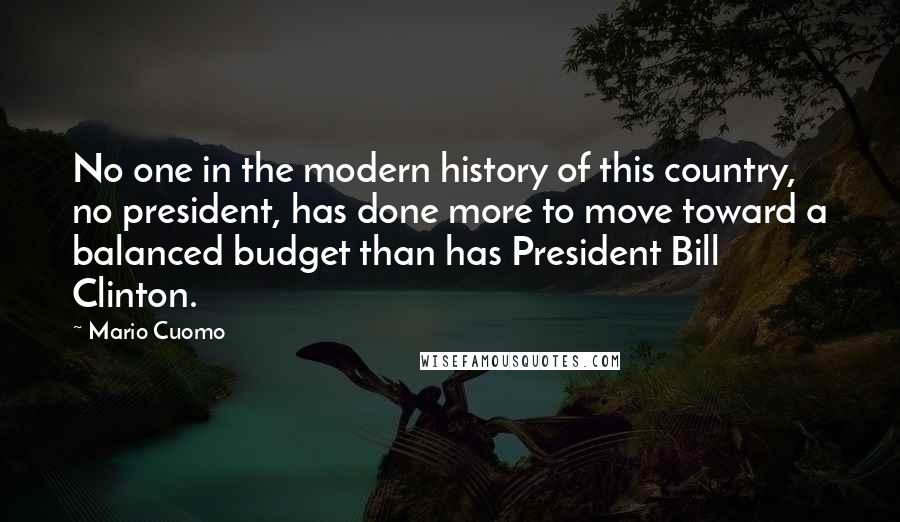 Mario Cuomo quotes: No one in the modern history of this country, no president, has done more to move toward a balanced budget than has President Bill Clinton.