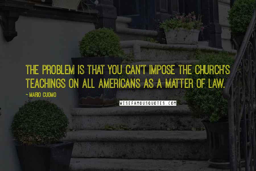 Mario Cuomo quotes: The problem is that you can't impose the church's teachings on all Americans as a matter of law.