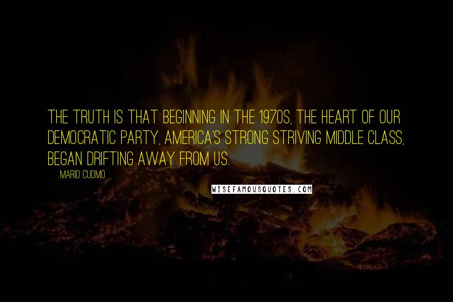 Mario Cuomo quotes: The truth is that beginning in the 1970s, the heart of our Democratic party, America's strong striving middle class, began drifting away from us.