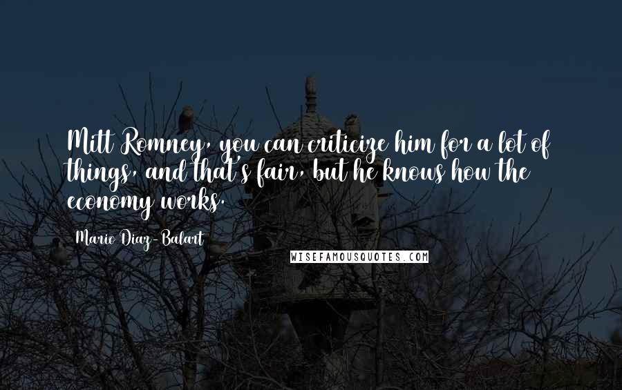 Mario Diaz-Balart quotes: Mitt Romney, you can criticize him for a lot of things, and that's fair, but he knows how the economy works. Mario Diaz-Balart quotes: Mitt Romney, you can criticize him for a lot of things, and that's fair, but he knows how the economy works.