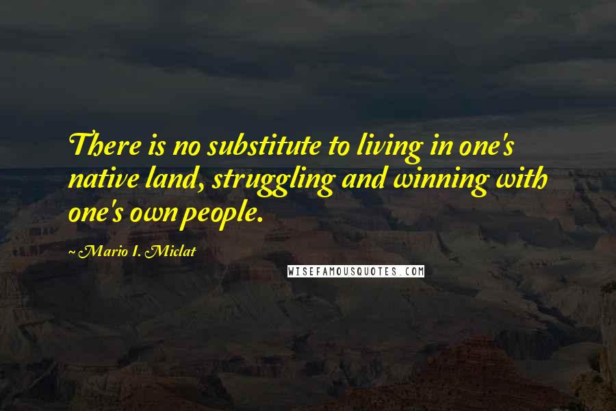 Mario I. Miclat quotes: There is no substitute to living in one's native land, struggling and winning with one's own people. Mario I. Miclat quotes: There is no substitute to living in one's native land, struggling and winning with one's own people.