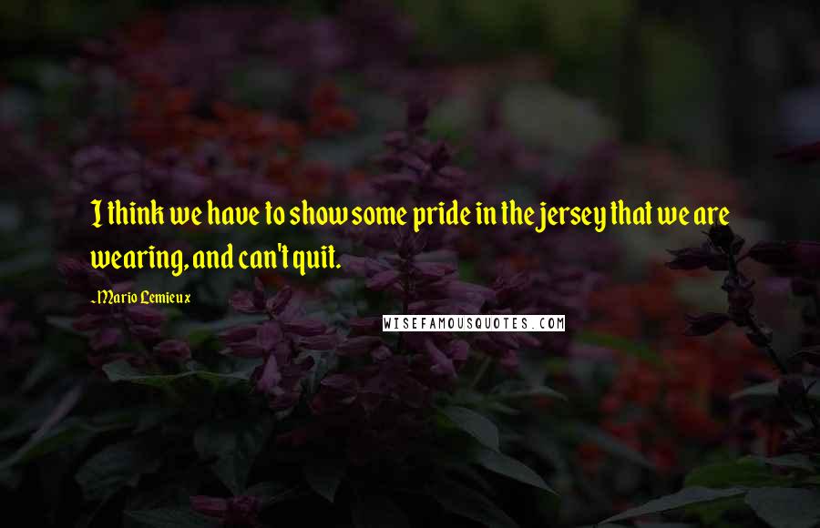 Mario Lemieux quotes: I think we have to show some pride in the jersey that we are wearing, and can't quit.