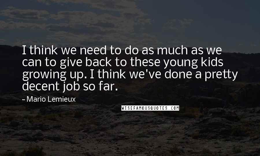 Mario Lemieux quotes: I think we need to do as much as we can to give back to these young kids growing up. I think we've done a pretty decent job so far. Mario Lemieux quotes: I think we need to do as much as we can to give back to these young kids growing up. I think we've done a pretty decent job so far.