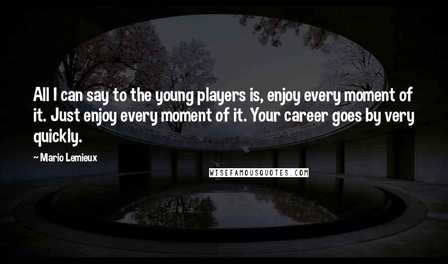 Mario Lemieux quotes: All I can say to the young players is, enjoy every moment of it. Just enjoy every moment of it. Your career goes by very quickly.