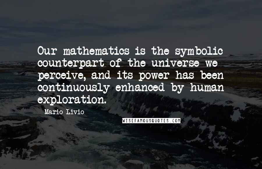 Mario Livio quotes: Our mathematics is the symbolic counterpart of the universe we perceive, and its power has been continuously enhanced by human exploration. Mario Livio quotes: Our mathematics is the symbolic counterpart of the universe we perceive, and its power has been continuously enhanced by human exploration.