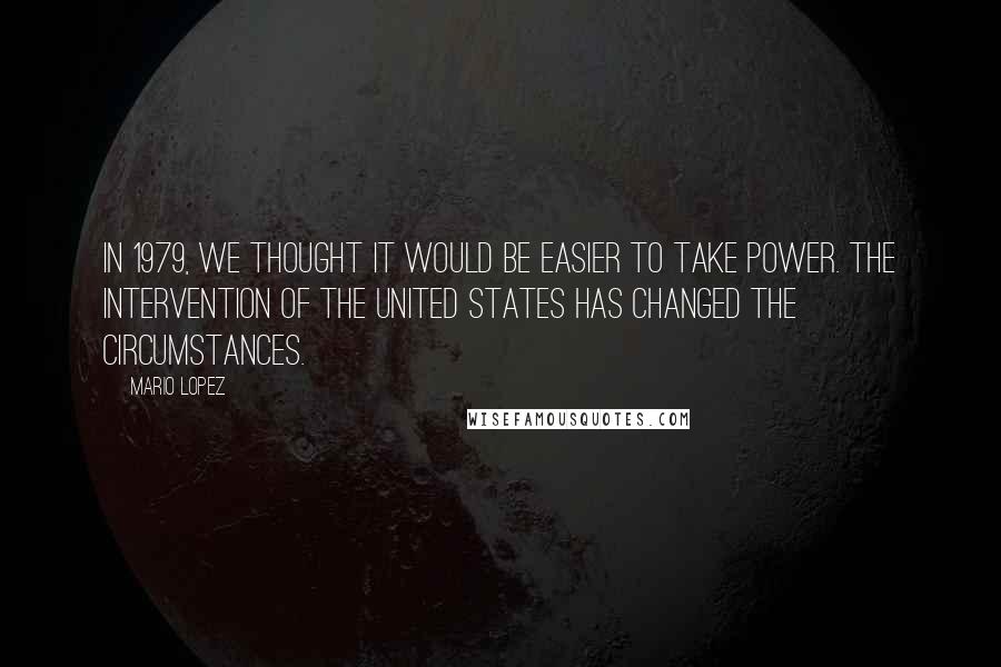 Mario Lopez quotes: In 1979, we thought it would be easier to take power. The intervention of the United States has changed the circumstances.