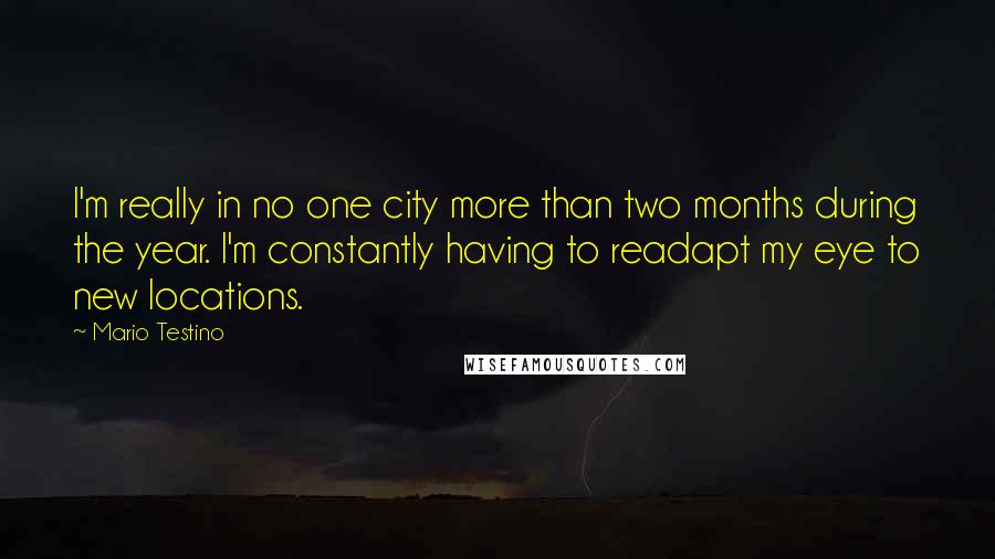 Mario Testino quotes: I'm really in no one city more than two months during the year. I'm constantly having to readapt my eye to new locations.