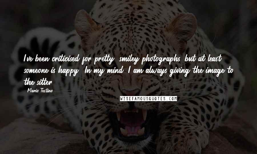 Mario Testino quotes: I've been criticised for pretty, smiley photographs, but at least someone is happy! In my mind, I am always giving the image to the sitter.