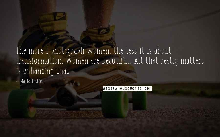 Mario Testino quotes: The more I photograph women, the less it is about transformation. Women are beautiful. All that really matters is enhancing that