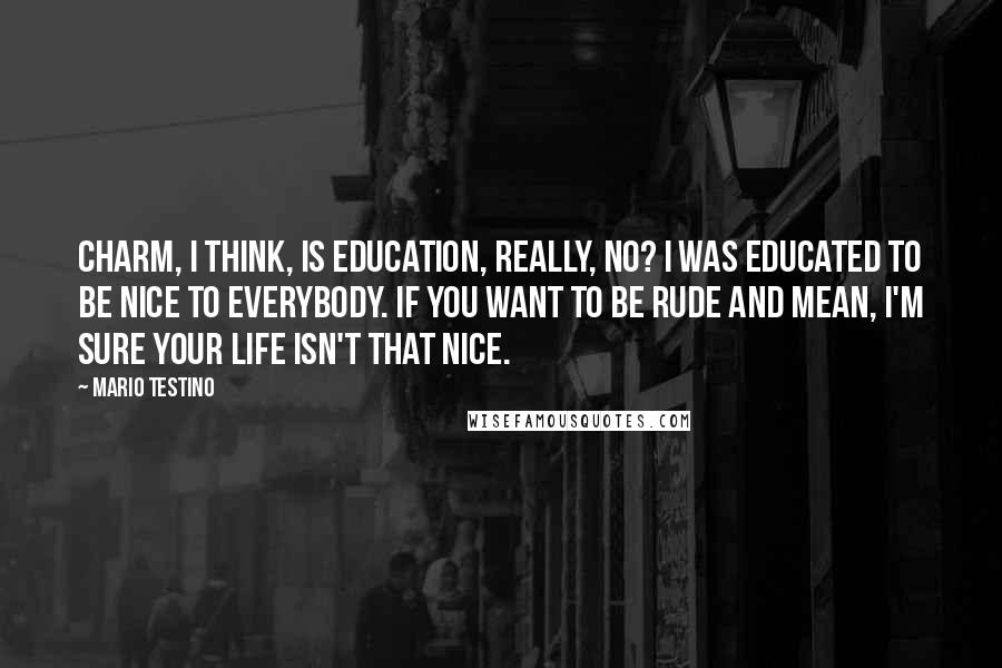 Mario Testino quotes: Charm, I think, is education, really, no? I was educated to be nice to everybody. If you want to be rude and mean, I'm sure your life isn't that nice.