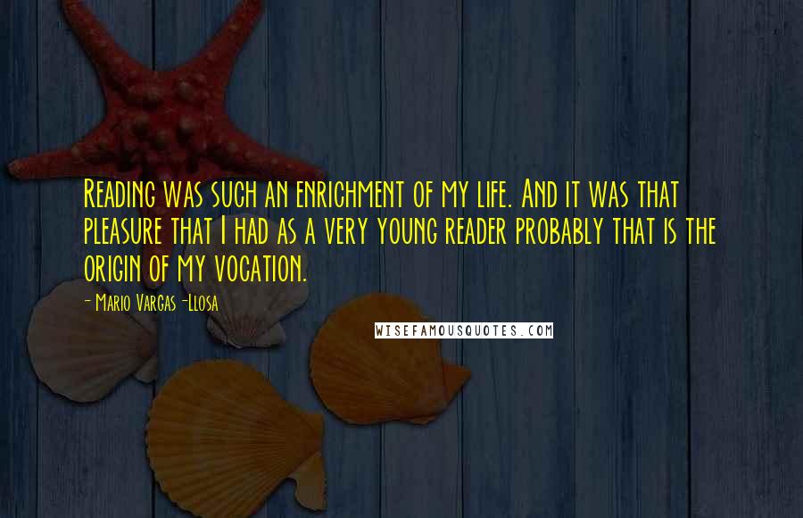 Mario Vargas-Llosa quotes: Reading was such an enrichment of my life. And it was that pleasure that I had as a very young reader probably that is the origin of my vocation.