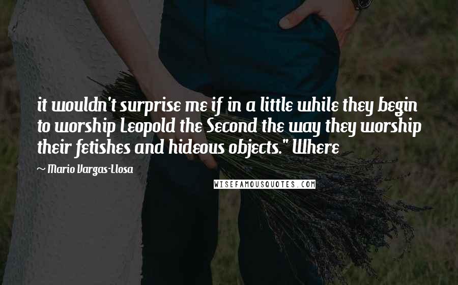 Mario Vargas-Llosa quotes: it wouldn't surprise me if in a little while they begin to worship Leopold the Second the way they worship their fetishes and hideous objects." Where