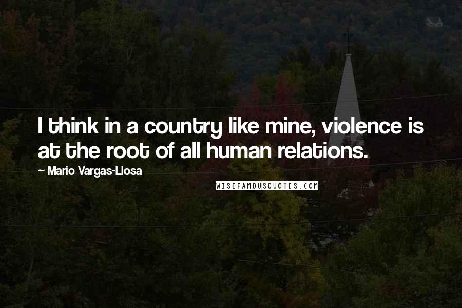 Mario Vargas-Llosa quotes: I think in a country like mine, violence is at the root of all human relations.