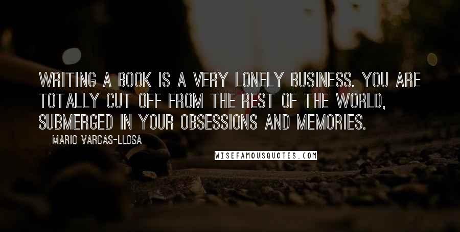 Mario Vargas-Llosa quotes: Writing a book is a very lonely business. You are totally cut off from the rest of the world, submerged in your obsessions and memories.