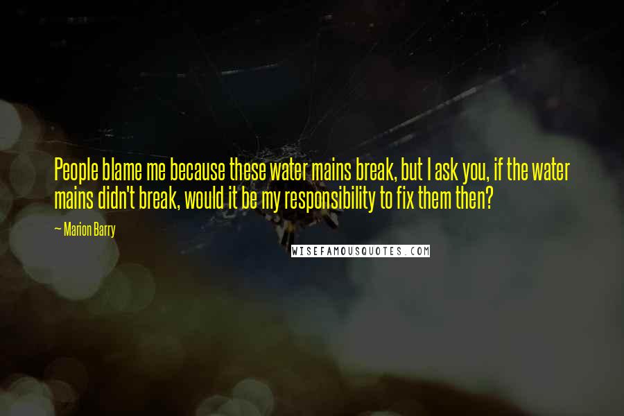 Marion Barry quotes: People blame me because these water mains break, but I ask you, if the water mains didn't break, would it be my responsibility to fix them then?