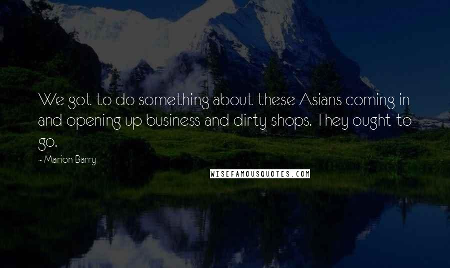 Marion Barry quotes: We got to do something about these Asians coming in and opening up business and dirty shops. They ought to go.