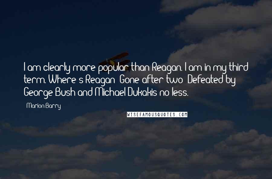 Marion Barry quotes: I am clearly more popular than Reagan. I am in my third term. Where's Reagan? Gone after two! Defeated by George Bush and Michael Dukakis no less.