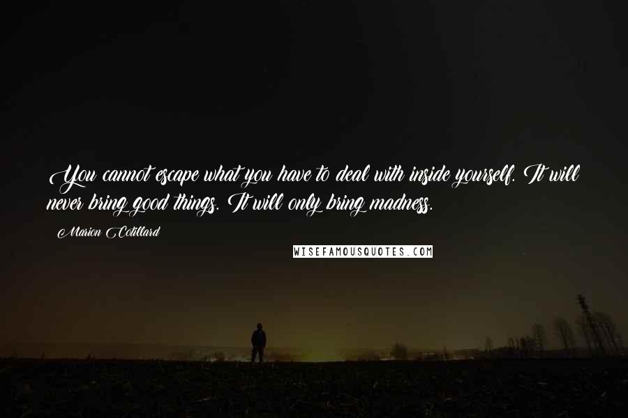 Marion Cotillard quotes: You cannot escape what you have to deal with inside yourself. It will never bring good things. It will only bring madness. Marion Cotillard quotes: You cannot escape what you have to deal with inside yourself. It will never bring good things. It will only bring madness.