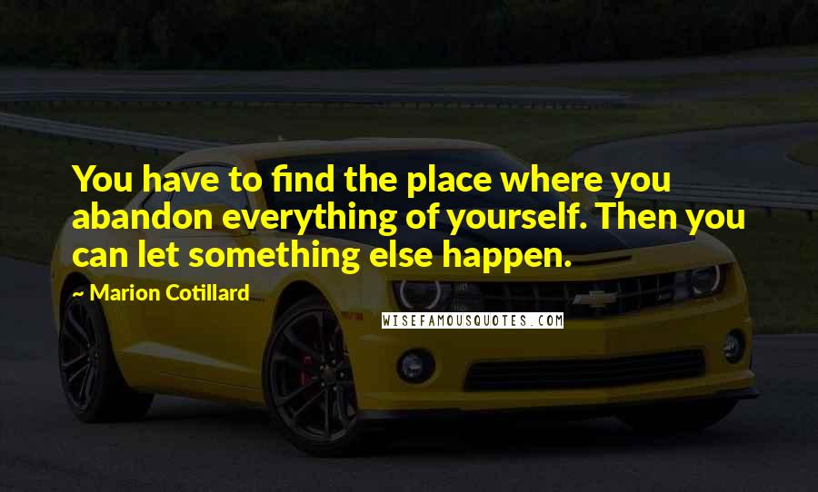 Marion Cotillard quotes: You have to find the place where you abandon everything of yourself. Then you can let something else happen. Marion Cotillard quotes: You have to find the place where you abandon everything of yourself. Then you can let something else happen.