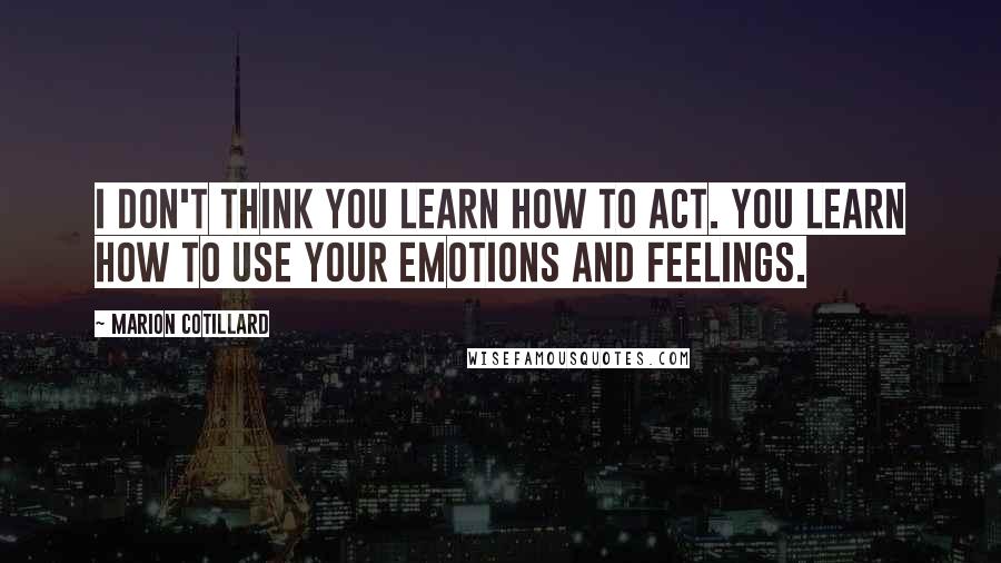 Marion Cotillard quotes: I don't think you learn how to act. You learn how to use your emotions and feelings.