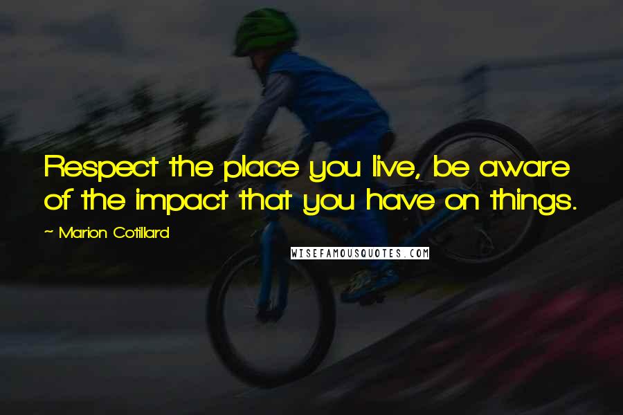 Marion Cotillard quotes: Respect the place you live, be aware of the impact that you have on things.