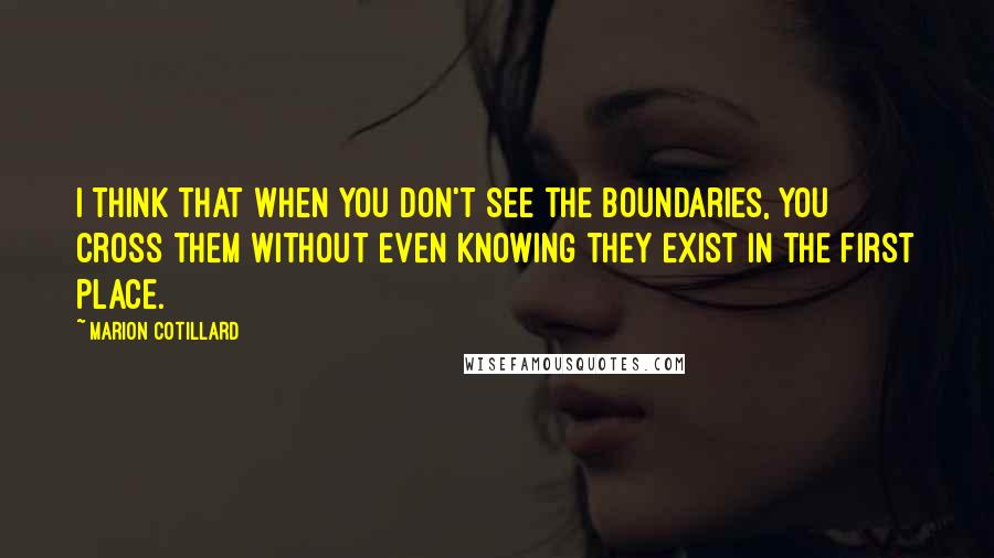 Marion Cotillard quotes: I think that when you don't see the boundaries, you cross them without even knowing they exist in the first place.