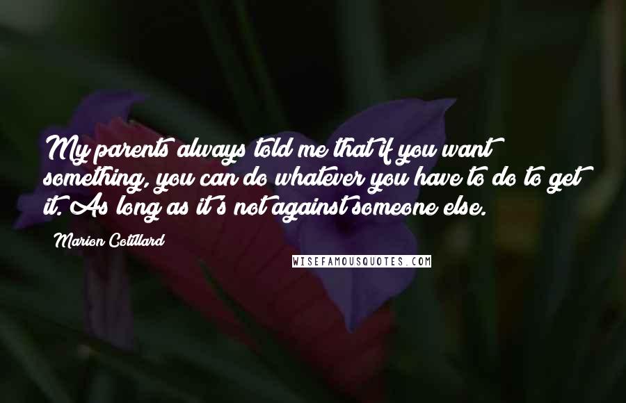 Marion Cotillard quotes: My parents always told me that if you want something, you can do whatever you have to do to get it. As long as it's not against someone else. Marion Cotillard quotes: My parents always told me that if you want something, you can do whatever you have to do to get it. As long as it's not against someone else.