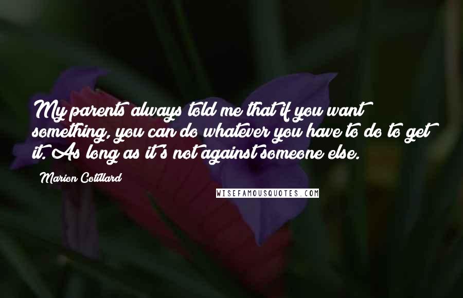 Marion Cotillard quotes: My parents always told me that if you want something, you can do whatever you have to do to get it. As long as it's not against someone else.