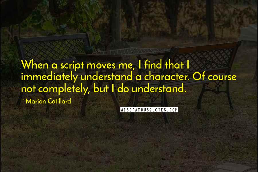 Marion Cotillard quotes: When a script moves me, I find that I immediately understand a character. Of course not completely, but I do understand. Marion Cotillard quotes: When a script moves me, I find that I immediately understand a character. Of course not completely, but I do understand.