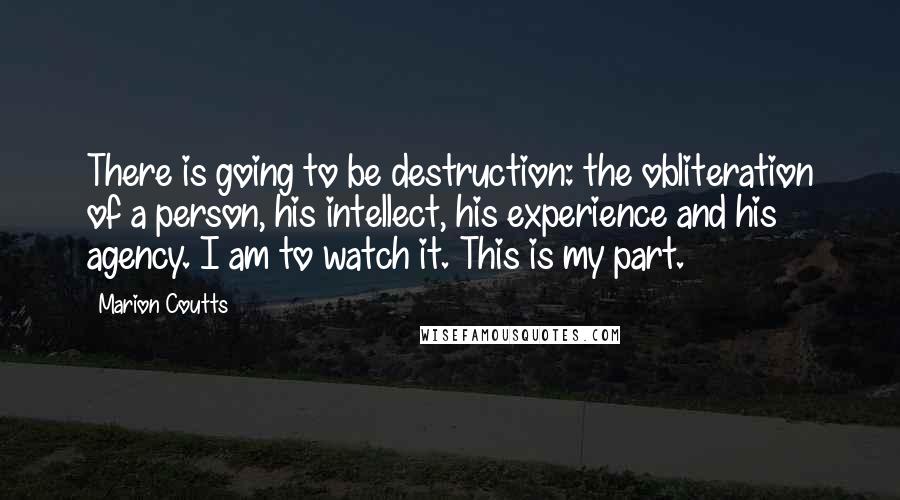 Marion Coutts quotes: There is going to be destruction: the obliteration of a person, his intellect, his experience and his agency. I am to watch it. This is my part.