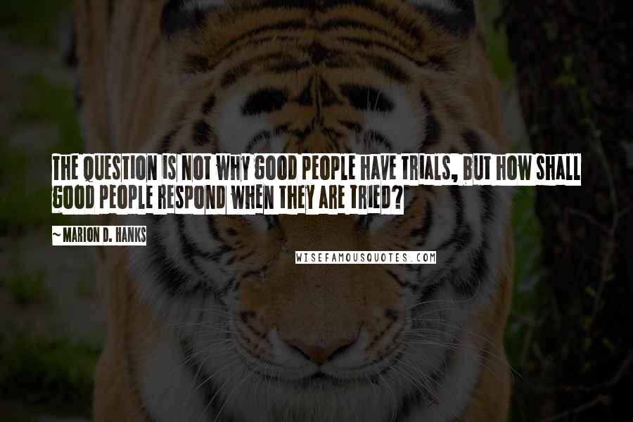 Marion D. Hanks quotes: The question is not why good people have trials, but how shall good people respond when they are tried?