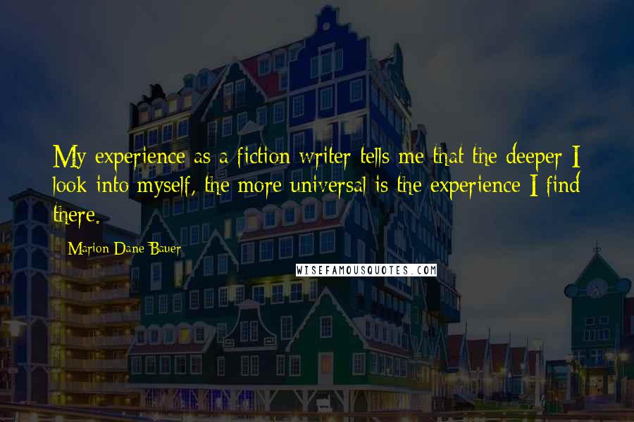 Marion Dane Bauer quotes: My experience as a fiction writer tells me that the deeper I look into myself, the more universal is the experience I find there. Marion Dane Bauer quotes: My experience as a fiction writer tells me that the deeper I look into myself, the more universal is the experience I find there.