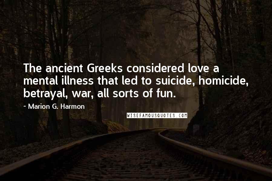 Marion G. Harmon quotes: The ancient Greeks considered love a mental illness that led to suicide, homicide, betrayal, war, all sorts of fun. Marion G. Harmon quotes: The ancient Greeks considered love a mental illness that led to suicide, homicide, betrayal, war, all sorts of fun.