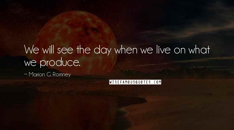 Marion G. Romney quotes: We will see the day when we live on what we produce.